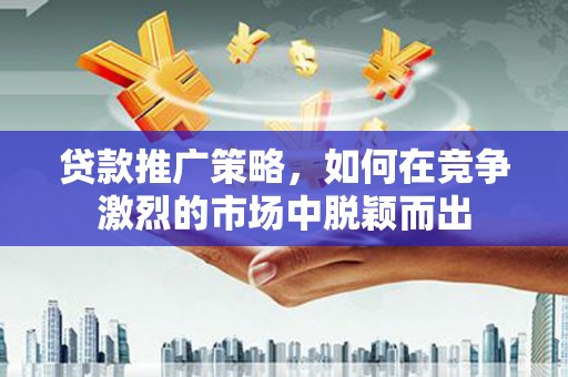 巧家贷款推广策略，如何在竞争激烈的市场中脱颖而出