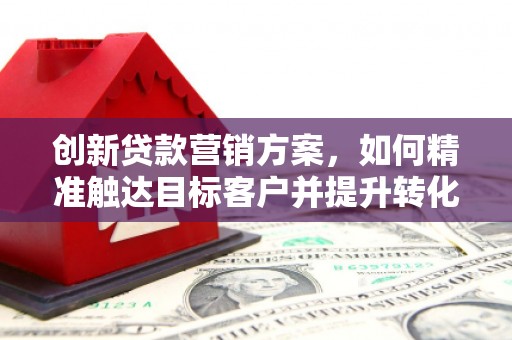 巧家创新贷款营销方案，如何精准触达目标客户并提升转化率