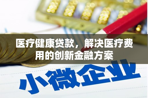 巧家医疗健康贷款，解决医疗费用的创新金融方案