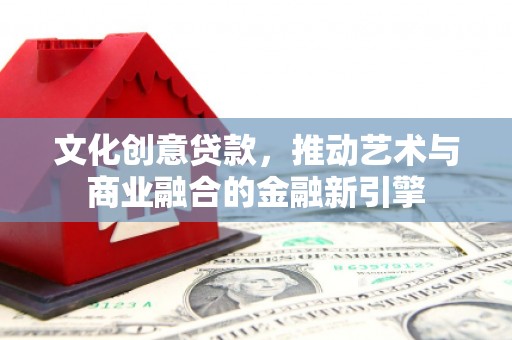 巧家文化创意贷款，推动艺术与商业融合的金融新引擎