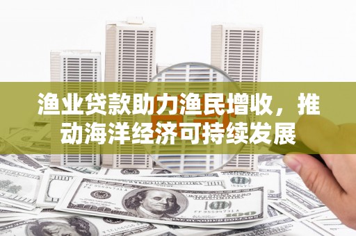 巧家渔业贷款助力渔民增收，推动海洋经济可持续发展